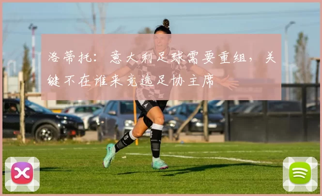 洛蒂托：意大利足球需要重组，关键不在谁来竞选足协主席