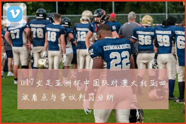 u17女足亚洲杯中国队对澳大利亚回放看点与争议判罚分析