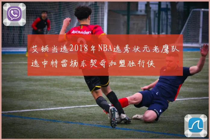 艾顿当选2018年NBA选秀状元老鹰队选中特雷杨东契奇加盟独行侠