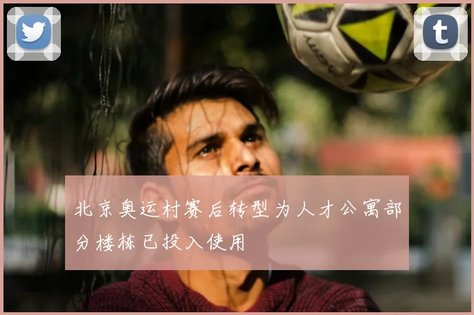北京奥运村赛后转型为人才公寓部分楼栋已投入使用