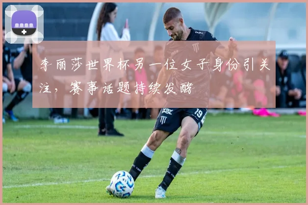 李丽莎世界杯另一位女子身份引关注,赛事话题持续发酵
