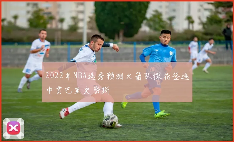 2022年NBA选秀预测火箭队探花签选中贾巴里史密斯